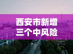 西安市新增三个中风险地区（西安市疫情中风险地区）