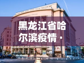 黑龙江省哈尔滨疫情 · 黑龙江省哈尔滨市疫情最新报道