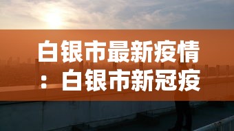 白银市最新疫情:白银市新冠疫情最新动态 白银市最新疫情:白银市新冠疫情最新动态