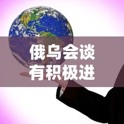 俄乌会谈有积极进展