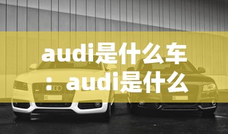 audi是什么车：audi是什么意思啊