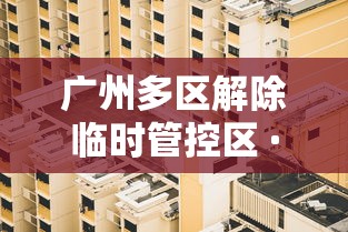 广州多区解除临时管控区 · 广州11个区域解除封闭封控管理措施