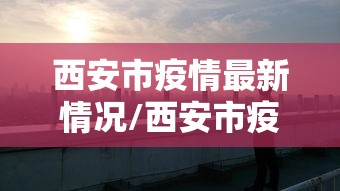 西安市疫情最新情况/西安市疫情最新情况今天新增