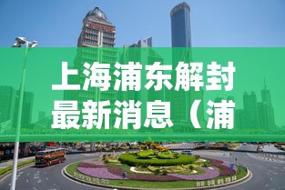 上海浦东解封最新消息（浦东疫情解封）