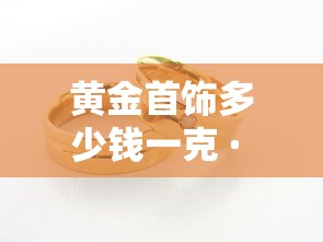 黄金首饰多少钱一克 · 黄金首饰多少钱一克今日金价