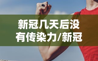 新冠几天后没有传染力/新冠患者多久后没有传染性
