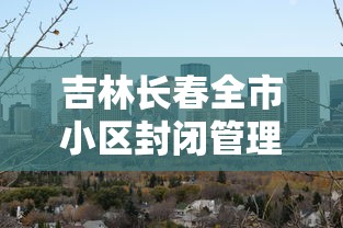 吉林长春全市小区封闭管理/长春疫情期间小区封闭政策 吉林长春全市小区封闭管理/长春疫情期间小区封闭政策