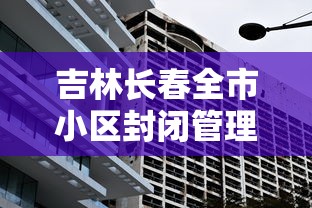 吉林长春全市小区封闭管理/长春疫情期间小区封闭政策