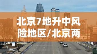 北京7地升中风险地区/北京两地调整为中风险 北京7地升中风险地区/北京两地调整为中风险