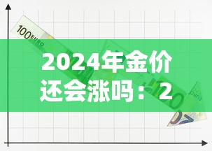 2024年金价还会涨吗:2024年金价还会涨吗最新消息