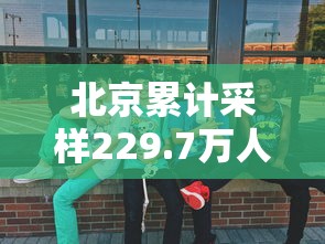 北京累计采样229.7万人：北京完成核酸检测人数