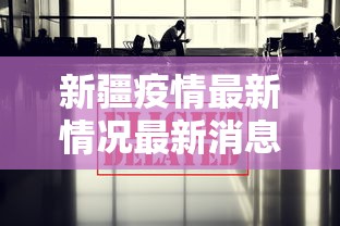 新疆疫情最新情况最新消息今天：新疆疫情最新消息新增病例