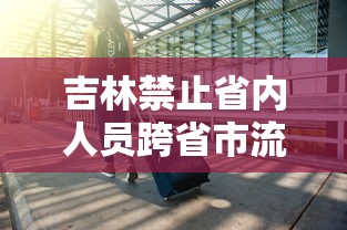 吉林禁止省内人员跨省市流动:吉林禁止省内人员跨省市流动吗