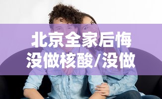 北京全家后悔没做核酸/没做核酸检测可以出北京吗