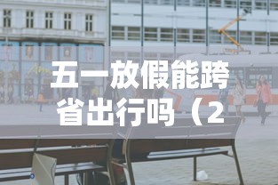 五一放假能跨省出行吗（2021年五一假期可以跨省旅游吗）
