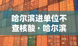 哈尔滨进单位不查核酸 · 哈尔滨不核酸检测会变黄码吗