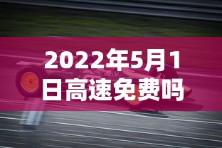 2022年5月1日高速免费吗 · 2022年5月1号高速免费不