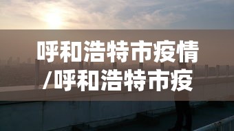 呼和浩特市疫情/呼和浩特市疫情封控时间