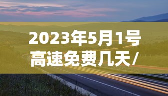 2023年5月1号高速免费几天/2022年5月1日高速免费吗 2023年5月1号高速免费几天/2022年5月1日高速免费吗