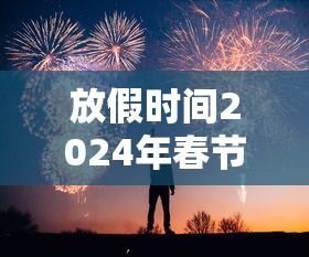 放假时间2024年春节:2024年几号过年春节 放假时间2024年春节:2024年几号过年春节