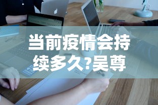 当前疫情会持续多久?吴尊友解答:目前疫情会持续多久 当前疫情会持续多久?吴尊友解答:目前疫情会持续多久