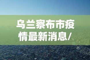 乌兰察布市疫情最新消息/乌兰察布市 疫情
