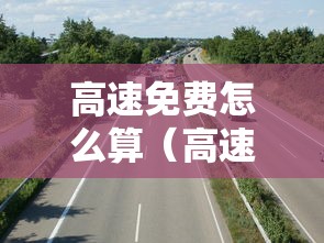 高速免费怎么算(高速免费怎么算时间) 高速免费怎么算(高速免费怎么算时间)