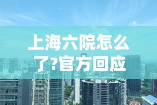 上海六院怎么了?官方回应：上海六院怎么样 百度知道