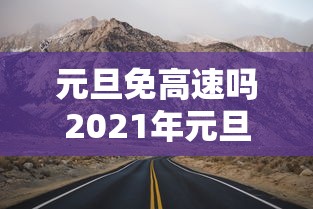 元旦免高速吗2021年元旦高速免费吗 · 请问2021年元旦免高速费吗