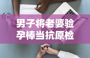 男子将老婆验孕棒当抗原检测发群里（男子用验孕棒测出怀孕）