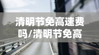 清明节免高速费吗/清明节免高速费吗2026 清明节免高速费吗/清明节免高速费吗2026