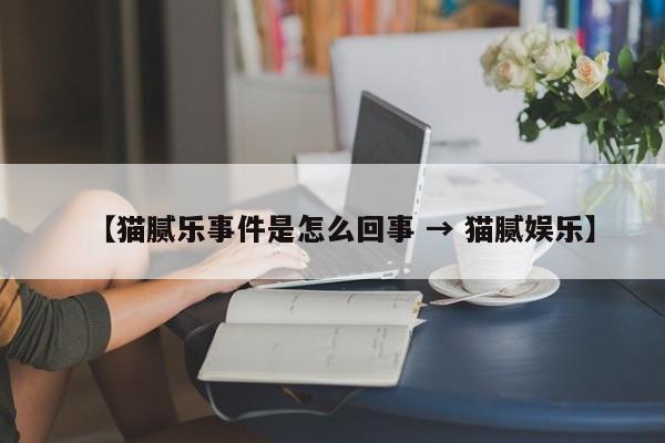 【猫腻乐事件是怎么回事 → 猫腻娱乐】