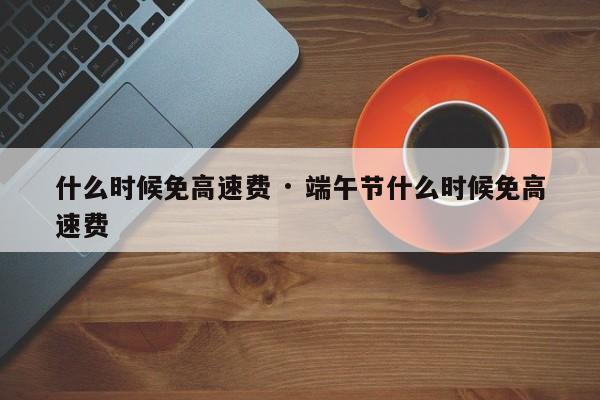 什么时候免高速费 · 端午节什么时候免高速费