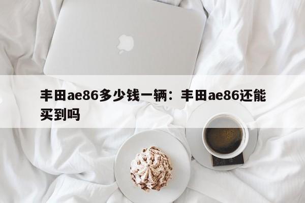 丰田ae86多少钱一辆:丰田ae86还能买到吗