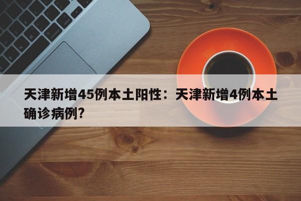 天津新增45例本土阳性:天津新增4例本土确诊病例?