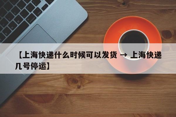 【上海快递什么时候可以发货 → 上海快递几号停运】