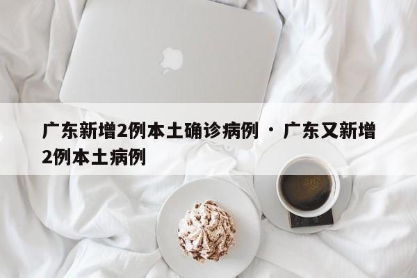 广东新增2例本土确诊病例 · 广东又新增2例本土病例