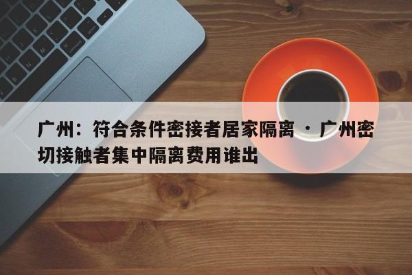 广州:符合条件密接者居家隔离 · 广州密切接触者集中隔离费用谁出