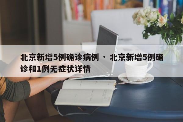 北京新增5例确诊病例 · 北京新增5例确诊和1例无症状详情