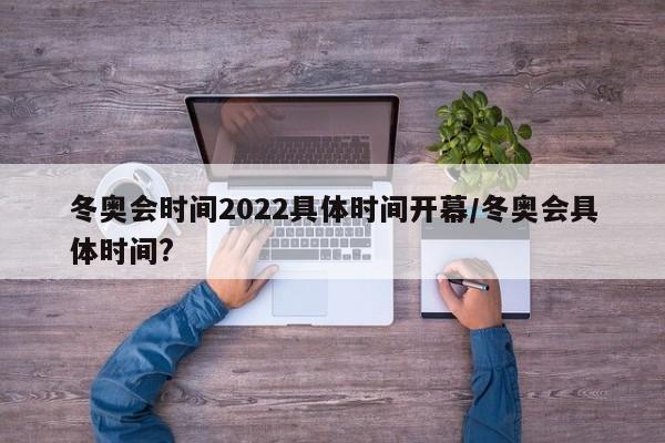 冬奥会时间2022具体时间开幕/冬奥会具体时间?