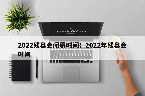 2022残奥会闭幕时间:2022年残奥会时间