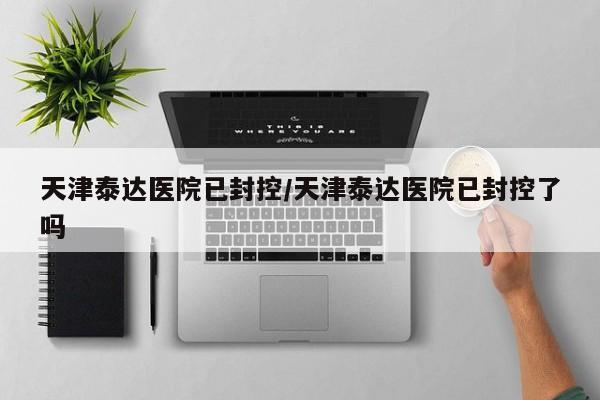 天津泰达医院已封控/天津泰达医院已封控了吗