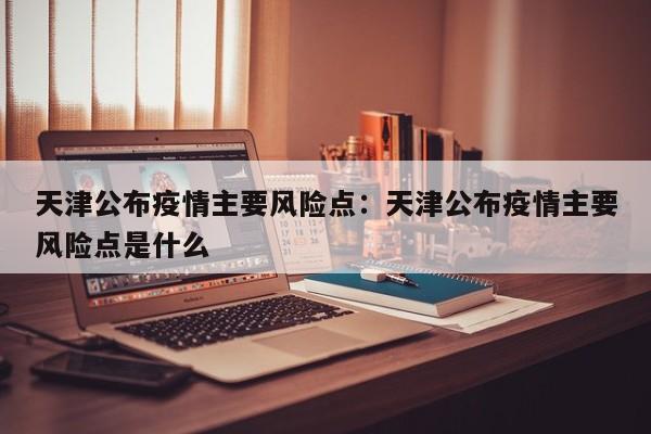 天津公布疫情主要风险点:天津公布疫情主要风险点是什么