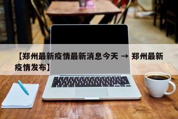 【郑州最新疫情最新消息今天 → 郑州最新疫情发布】