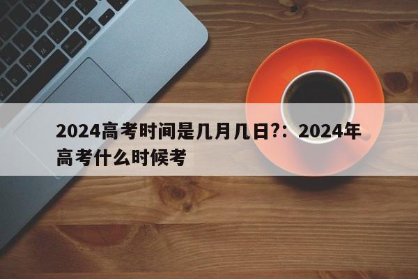 2024高考时间是几月几日?:2024年高考什么时候考