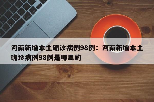 河南新增本土确诊病例98例:河南新增本土确诊病例98例是哪里的