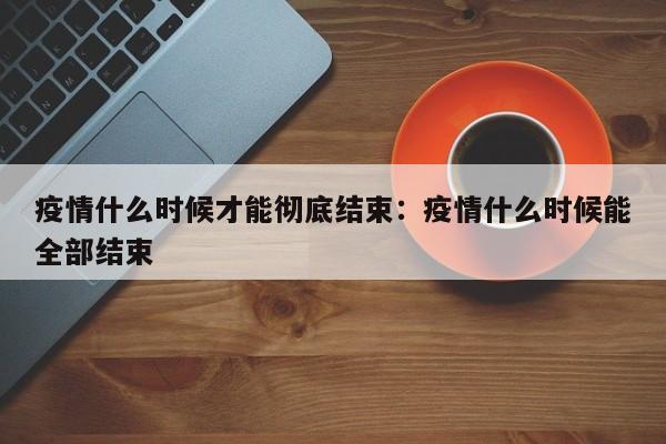 疫情什么时候才能彻底结束:疫情什么时候能全部结束