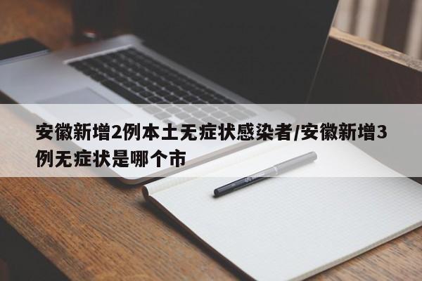 安徽新增2例本土无症状感染者/安徽新增3例无症状是哪个市