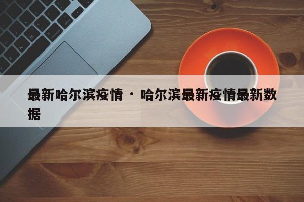 最新哈尔滨疫情 · 哈尔滨最新疫情最新数据
