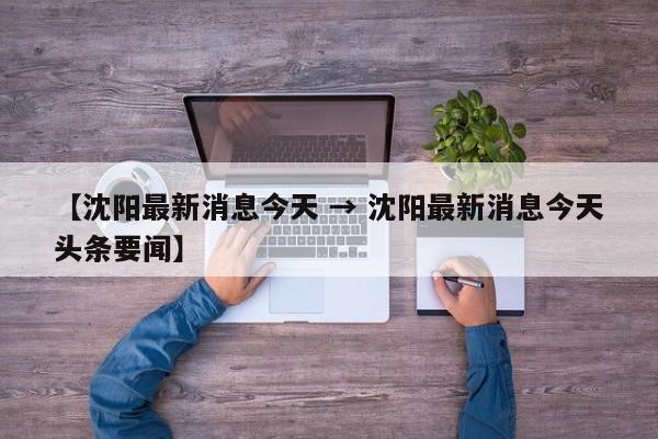 【沈阳最新消息今天 → 沈阳最新消息今天头条要闻】